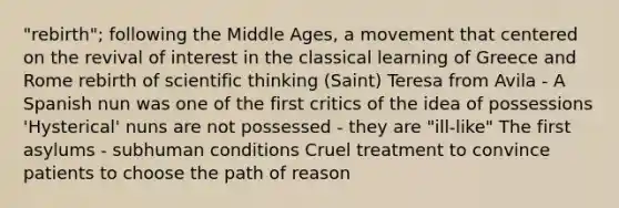 "rebirth"; following the Middle Ages, a movement that centered on the revival of interest in the classical learning of Greece and Rome rebirth of scientific thinking (Saint) Teresa from Avila - A Spanish nun was one of the first critics of the idea of possessions 'Hysterical' nuns are not possessed - they are "ill-like" The first asylums - subhuman conditions Cruel treatment to convince patients to choose the path of reason