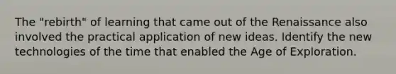 The "rebirth" of learning that came out of the Renaissance also involved the practical application of new ideas. Identify the new technologies of the time that enabled the Age of Exploration.