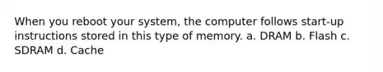 When you reboot your system, the computer follows start-up instructions stored in this type of memory. a. DRAM b. Flash c. SDRAM d. Cache