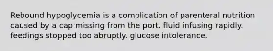 Rebound hypoglycemia is a complication of parenteral nutrition caused by a cap missing from the port. fluid infusing rapidly. feedings stopped too abruptly. glucose intolerance.