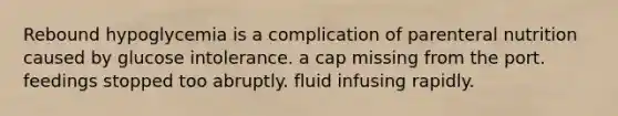 Rebound hypoglycemia is a complication of parenteral nutrition caused by glucose intolerance. a cap missing from the port. feedings stopped too abruptly. fluid infusing rapidly.