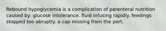 Rebound hypoglycemia is a complication of parenteral nutrition caused by: glucose intolerance. fluid infusing rapidly. feedings stopped too abruptly. a cap missing from the port.