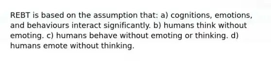 REBT is based on the assumption that: a) cognitions, emotions, and behaviours interact significantly. b) humans think without emoting. c) humans behave without emoting or thinking. d) humans emote without thinking.