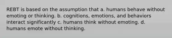 REBT is based on the assumption that a. humans behave without emoting or thinking. b. cognitions, emotions, and behaviors interact significantly c. humans think without emoting. d. humans emote without thinking.