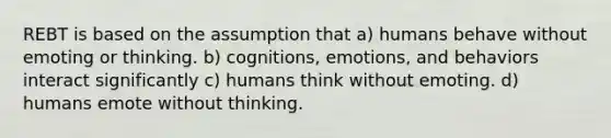 REBT is based on the assumption that a) humans behave without emoting or thinking. b) cognitions, emotions, and behaviors interact significantly c) humans think without emoting. d) humans emote without thinking.