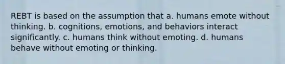 REBT is based on the assumption that a. humans emote without thinking. b. cognitions, emotions, and behaviors interact significantly. c. humans think without emoting. d. humans behave without emoting or thinking.