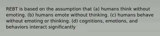 REBT is based on the assumption that (a) humans think without emoting. (b) humans emote without thinking. (c) humans behave without emoting or thinking. (d) cognitions, emotions, and behaviors interact significantly