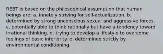 REBT is based on the philosophical assumption that human beings are: a. innately striving for self-actualization. b. determined by strong unconscious sexual and aggressive forces. c. potentially able to think rationally but have a tendency toward irrational thinking. d. trying to develop a lifestyle to overcome feelings of basic inferiority. e. determined strictly by environmental conditioning.