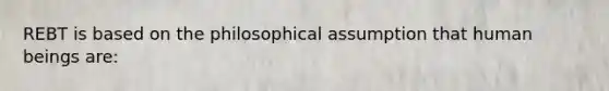 REBT is based on the philosophical assumption that human beings are: