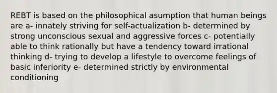 REBT is based on the philosophical asumption that human beings are a- innately striving for self-actualization b- determined by strong unconscious sexual and aggressive forces c- potentially able to think rationally but have a tendency toward irrational thinking d- trying to develop a lifestyle to overcome feelings of basic inferiority e- determined strictly by environmental conditioning