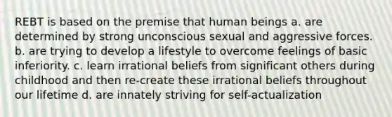 REBT is based on the premise that human beings a. are determined by strong unconscious sexual and aggressive forces. b. are trying to develop a lifestyle to overcome feelings of basic inferiority. c. learn irrational beliefs from significant others during childhood and then re-create these irrational beliefs throughout our lifetime d. are innately striving for self-actualization