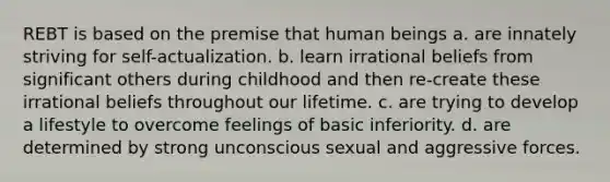 REBT is based on the premise that human beings a. are innately striving for self-actualization. b. learn irrational beliefs from significant others during childhood and then re-create these irrational beliefs throughout our lifetime. c. are trying to develop a lifestyle to overcome feelings of basic inferiority. d. are determined by strong unconscious sexual and aggressive forces.