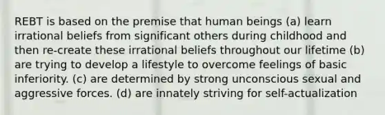 REBT is based on the premise that human beings (a) learn irrational beliefs from significant others during childhood and then re-create these irrational beliefs throughout our lifetime (b) are trying to develop a lifestyle to overcome feelings of basic inferiority. (c) are determined by strong unconscious sexual and aggressive forces. (d) are innately striving for self-actualization