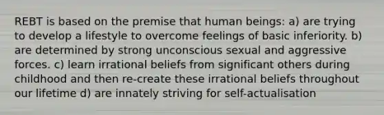 REBT is based on the premise that human beings: a) are trying to develop a lifestyle to overcome feelings of basic inferiority. b) are determined by strong unconscious sexual and aggressive forces. c) learn irrational beliefs from significant others during childhood and then re-create these irrational beliefs throughout our lifetime d) are innately striving for self-actualisation