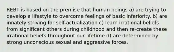 REBT is based on the premise that human beings a) are trying to develop a lifestyle to overcome feelings of basic inferiority. b) are innately striving for self-actualization c) learn irrational beliefs from significant others during childhood and then re-create these irrational beliefs throughout our lifetime d) are determined by strong unconscious sexual and aggressive forces.