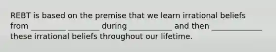 REBT is based on the premise that we learn irrational beliefs from _________ ________ during ___________ and then _____________ these irrational beliefs throughout our lifetime.