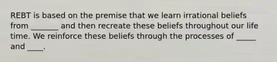 REBT is based on the premise that we learn irrational beliefs from _______ and then recreate these beliefs throughout our life time. We reinforce these beliefs through the processes of _____ and ____.