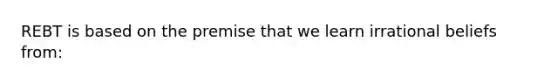 REBT is based on the premise that we learn irrational beliefs from: