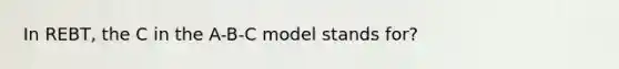 In REBT, the C in the A-B-C model stands for?