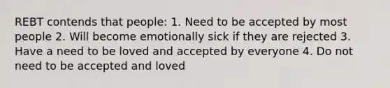 REBT contends that people: 1. Need to be accepted by most people 2. Will become emotionally sick if they are rejected 3. Have a need to be loved and accepted by everyone 4. Do not need to be accepted and loved