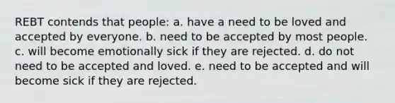 REBT contends that people: a. have a need to be loved and accepted by everyone. b. need to be accepted by most people. c. will become emotionally sick if they are rejected. d. do not need to be accepted and loved. e. need to be accepted and will become sick if they are rejected.