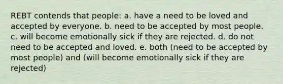 REBT contends that people: a. have a need to be loved and accepted by everyone. b. need to be accepted by most people. c. will become emotionally sick if they are rejected. d. do not need to be accepted and loved. e. both (need to be accepted by most people) and (will become emotionally sick if they are rejected)