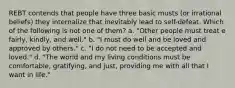 REBT contends that people have three basic musts (or irrational beliefs) they internalize that inevitably lead to self-defeat. Which of the following is not one of them? a. "Other people must treat e fairly, kindly, and well." b. "I must do well and be loved and approved by others." c. "I do not need to be accepted and loved." d. "The world and my living conditions must be comfortable, gratifying, and just, providing me with all that I want in life."