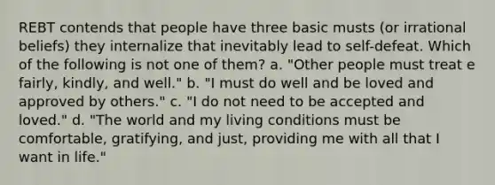 REBT contends that people have three basic musts (or irrational beliefs) they internalize that inevitably lead to self-defeat. Which of the following is not one of them? a. "Other people must treat e fairly, kindly, and well." b. "I must do well and be loved and approved by others." c. "I do not need to be accepted and loved." d. "The world and my living conditions must be comfortable, gratifying, and just, providing me with all that I want in life."