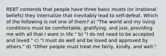 REBT contends that people have three basic musts (or irrational beliefs) they internalize that inevitably lead to self-defeat. Which of the following is not one of them? a) "The world and my living conditions must be comfortable, gratifying, and just, providing me with all that I want in life." b) "I do not need to be accepted and loved." c) "I must do well and be loved and approved by others." d) "Other people must treat me fairly, kindly, and well."