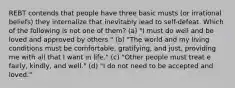 REBT contends that people have three basic musts (or irrational beliefs) they internalize that inevitably lead to self-defeat. Which of the following is not one of them? (a) "I must do well and be loved and approved by others." (b) "The world and my living conditions must be comfortable, gratifying, and just, providing me with all that I want in life." (c) "Other people must treat e fairly, kindly, and well." (d) "I do not need to be accepted and loved."