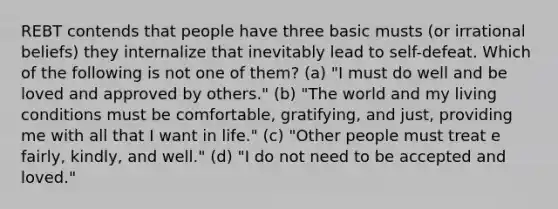 REBT contends that people have three basic musts (or irrational beliefs) they internalize that inevitably lead to self-defeat. Which of the following is not one of them? (a) "I must do well and be loved and approved by others." (b) "The world and my living conditions must be comfortable, gratifying, and just, providing me with all that I want in life." (c) "Other people must treat e fairly, kindly, and well." (d) "I do not need to be accepted and loved."