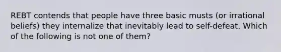 REBT contends that people have three basic musts (or irrational beliefs) they internalize that inevitably lead to self-defeat. Which of the following is not one of them?