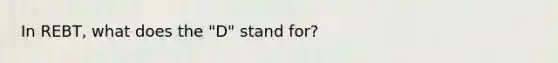 In REBT, what does the "D" stand for?