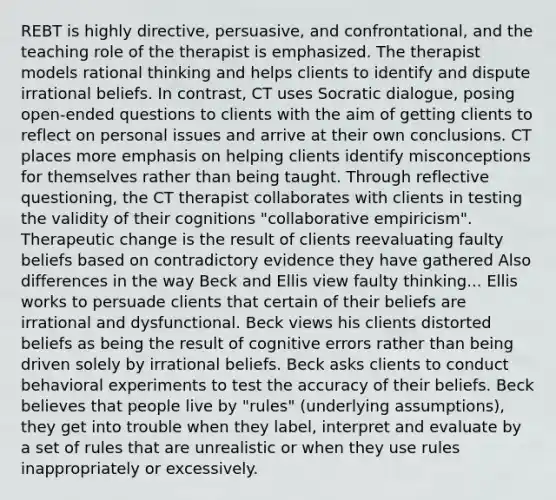 REBT is highly directive, persuasive, and confrontational, and the teaching role of the therapist is emphasized. The therapist models rational thinking and helps clients to identify and dispute irrational beliefs. In contrast, CT uses Socratic dialogue, posing open-ended questions to clients with the aim of getting clients to reflect on personal issues and arrive at their own conclusions. CT places more emphasis on helping clients identify misconceptions for themselves rather than being taught. Through reflective questioning, the CT therapist collaborates with clients in testing the validity of their cognitions "collaborative empiricism". Therapeutic change is the result of clients reevaluating faulty beliefs based on contradictory evidence they have gathered Also differences in the way Beck and Ellis view faulty thinking... Ellis works to persuade clients that certain of their beliefs are irrational and dysfunctional. Beck views his clients distorted beliefs as being the result of cognitive errors rather than being driven solely by irrational beliefs. Beck asks clients to conduct behavioral experiments to test the accuracy of their beliefs. Beck believes that people live by "rules" (underlying assumptions), they get into trouble when they label, interpret and evaluate by a set of rules that are unrealistic or when they use rules inappropriately or excessively.