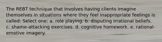 The REBT technique that involves having clients imagine themselves in situations where they feel inappropriate feelings is called: Select one: a. role playing. b. disputing irrational beliefs. c. shame-attacking exercises. d. cognitive homework. e. rational-emotive imagery.