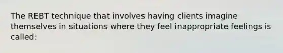 The REBT technique that involves having clients imagine themselves in situations where they feel inappropriate feelings is called: