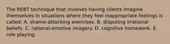 The REBT technique that involves having clients imagine themselves in situations where they feel inappropriate feelings is called: A. shame-attacking exercises. B. disputing irrational beliefs. C. rational-emotive imagery. D. cognitive homework. E. role playing.