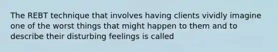 The REBT technique that involves having clients vividly imagine one of the worst things that might happen to them and to describe their disturbing feelings is called