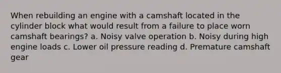 When rebuilding an engine with a camshaft located in the cylinder block what would result from a failure to place worn camshaft bearings? a. Noisy valve operation b. Noisy during high engine loads c. Lower oil pressure reading d. Premature camshaft gear