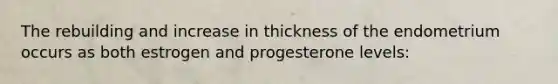 The rebuilding and increase in thickness of the endometrium occurs as both estrogen and progesterone levels: