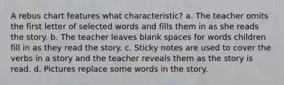 A rebus chart features what characteristic? a. The teacher omits the first letter of selected words and fills them in as she reads the story. b. The teacher leaves blank spaces for words children fill in as they read the story. c. Sticky notes are used to cover the verbs in a story and the teacher reveals them as the story is read. d. Pictures replace some words in the story.