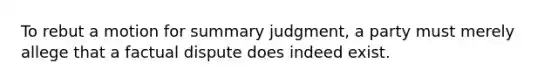 To rebut a motion for summary judgment, a party must merely allege that a factual dispute does indeed exist.