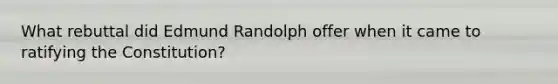 What rebuttal did Edmund Randolph offer when it came to ratifying the Constitution?