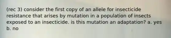 (rec 3) consider the first copy of an allele for insecticide resistance that arises by mutation in a population of insects exposed to an insecticide. is this mutation an adaptation? a. yes b. no