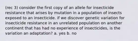 (rec 3) consider the first copy of an allele for insecticide resistance that arises by mutation in a population of insects exposed to an insecticide. if we discover genetic variation for insecticide resistance in an unrelated population on another continent that has had no experience of insecticides, is the variation an adaptation? a. yes b. no