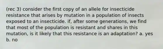 (rec 3) consider the first copy of an allele for insecticide resistance that arises by mutation in a population of insects exposed to an insecticide. if, after some generations, we find that most of the population is resistant and shares in this mutation, is it likely that this resistance is an adaptation? a. yes b. no