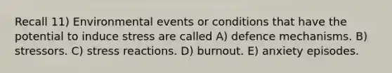 Recall 11) Environmental events or conditions that have the potential to induce stress are called A) defence mechanisms. B) stressors. C) stress reactions. D) burnout. E) anxiety episodes.