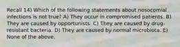 Recall 14) Which of the following statements about nosocomial infections is not true? A) They occur in compromised patients. B) They are caused by opportunists. C) They are caused by drug-resistant bacteria. D) They are caused by normal microbiota. E) None of the above.