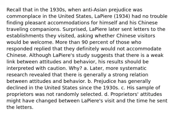 Recall that in the 1930s, when anti-Asian prejudice was commonplace in the United States, LaPiere (1934) had no trouble finding pleasant accommodations for himself and his Chinese traveling companions. Surprised, LaPiere later sent letters to the establishments they visited, asking whether Chinese visitors would be welcome. More than 90 percent of those who responded replied that they definitely would not accommodate Chinese. Although LaPiere's study suggests that there is a weak link between attitudes and behavior, his results should be interpreted with caution. Why? a. Later, more systematic research revealed that there is generally a strong relation between attitudes and behavior. b. Prejudice has generally declined in the United States since the 1930s. c. His sample of proprietors was not randomly selected. d. Proprietors' attitudes might have changed between LaPiere's visit and the time he sent the letters.