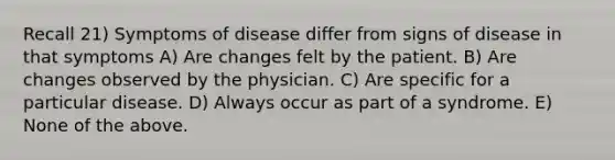 Recall 21) Symptoms of disease differ from signs of disease in that symptoms A) Are changes felt by the patient. B) Are changes observed by the physician. C) Are specific for a particular disease. D) Always occur as part of a syndrome. E) None of the above.